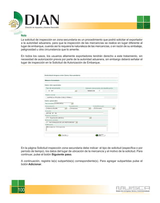 Nota
 La solicitud de inspección en zona secundaria es un procedimiento que podrá solicitar el exportador
 a la autoridad aduanera, para que la inspección de las mercancías se realice en lugar diferente al
 lugar de embarque, cuando así lo requiera la naturaleza de las mercancías, o en razón de su embalaje,
 peligrosidad u otra circunstancia que lo amerite.

 En todos los casos, los usuarios altamente exportadores tendrán derecho a este tratamiento, sin
 necesidad de autorización previa por parte de la autoridad aduanera, sin embargo deberá señalar el
 lugar de inspección en la Solicitud de Autorización de Embarque.




 En la página Solicitud inspección zona secundaria debe indicar: el tipo de solicitud (específica o por
 período de tiempo), los datos del lugar de ubicación de la mercancía y el motivo de la solicitud. Para
 continuar, pulse el botón Siguiente paso.

 A continuación, registre la(s) subpartida(s) correspondiente(s). Para agregar subpartidas pulse el
 botón Adicionar.




100
 