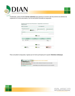 Finalmente, pulse el botón Enviar solicitud para generar el número del documento de solicitud de
      inspección en zona secundaria, con el cual podrá consultar la respuesta.




      Para consultar la respuesta, ingrese por el menú principal por la opción Solicitar embarque.




101
 