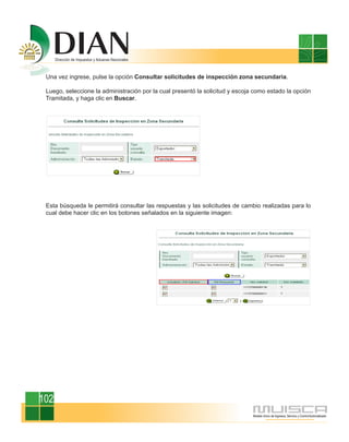 Una vez ingrese, pulse la opción Consultar solicitudes de inspección zona secundaria.

 Luego, seleccione la administración por la cual presentó la solicitud y escoja como estado la opción
 Tramitada, y haga clic en Buscar.




 Esta búsqueda le permitirá consultar las respuestas y las solicitudes de cambio realizadas para lo
 cual debe hacer clic en los botones señalados en la siguiente imagen:




102
 