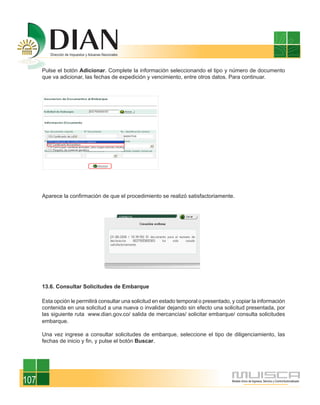 Pulse el botón Adicionar. Complete la información seleccionando el tipo y número de documento
      que va adicionar, las fechas de expedición y vencimiento, entre otros datos. Para continuar.




      Aparece la confirmación de que el procedimiento se realizó satisfactoriamente.




      13.6. Consultar Solicitudes de Embarque

      Esta opción le permitirá consultar una solicitud en estado temporal o presentado, y copiar la información
      contenida en una solicitud a una nueva o invalidar dejando sin efecto una solicitud presentada, por
      las siguiente ruta www.dian.gov.co/ salida de mercancías/ solicitar embarque/ consulta solicitudes
      embarque.

      Una vez ingrese a consultar solicitudes de embarque, seleccione el tipo de diligenciamiento, las
      fechas de inicio y fin, y pulse el botón Buscar.




107
 