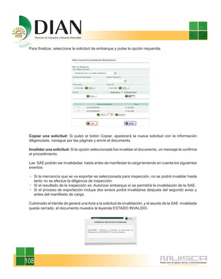 Para finalizar, seleccione la solicitud de embarque y pulse la opción requerida.




 Copiar una solicitud: Si pulsó el botón Copiar, aparecerá la nueva solicitud con la información
 diligenciada, navegue por las páginas y envíe el documento.

 Invalidar una solicitud: Si la opción seleccionada fue invalidar el documento, un mensaje le confirma
 el procedimiento.

 Las SAE podrán ser invalidadas hasta antes de manifestar la carga teniendo en cuenta los siguientes
 eventos:

      Si la mercancía que se va exportar es seleccionada para inspección, no se podrá invalidar hasta
      tanto no se efectue la diligencia de inspección.
      Si el resultado de la inspección es: Autorizar embarque sí se permitirá la invalidación de la SAE.
      Si el proceso de exportación incluye dos avisos podrá invalidarse después del segundo aviso y
      antes del manifiesto de carga.

 Culminado el trámite de generá una Acta a la solicitud de invalidación, y el asunto de la SAE invalidada
 queda cerrado, el documento muestra la leyenda ESTADO INVALIDO.




108
 