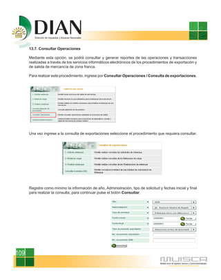 13.7. Consultar Operaciones

      Mediante esta opción, se podrá consultar y generar reportes de las operaciones y transacciones
      realizadas a través de los servicios informáticos electrónicos de los procedimientos de exportación y
      de salida de mercancía de zona franca.

      Para realizar este procedimiento, ingrese por Consultar Operaciones / Consulta de exportaciones.




      Una vez ingrese a la consulta de exportaciones seleccione el procedimiento que requiera consultar.




      Registre como mínimo la información de año, Administración, tipo de solicitud y fechas inicial y final
      para realizar la consulta; para continuar pulse el botón Consultar.




109
 