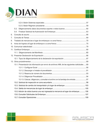 5.2.4. Botón Sistemas especiales ....................................................................................... 57
              5.2.5. Botón Régimen precedente ...................................................................................... 59
      5.3. Diligenciamiento datos documentos soporte o vistos buenos ............................................ 60
      5.4. Finalizar Solicitud de Autorización de Embarque................................................................ 63
6.    Consulta de asunto ...................................................................................................................... 66
7.    Consulta de Tareas ...................................................................................................................... 69
8.    Traslado de mercancías a lugar de embarque o a zona franca ................................................... 70
9.    Aviso de Ingreso al lugar de embarque o a zona franca .............................................................. 75
10. Comunicar selectividad ................................................................................................................ 79
11. Certificar Embarque ..................................................................................................................... 80
      11.1. Diligenciamiento del Manifiesto .......................................................................................... 83
12. Presentar Declaración de Exportación ......................................................................................... 86
      12.1. Tipos de diligenciamiento de la declaración de exportación ............................................... 87
13. Otros procedimientos ................................................................................................................... 89
      13.1. Presentación de información por envío de archivos XML de las siguientes solicitudes ..... 89
              13.1.1 Configurar Excel ..................................................................................................... 90
              13.1.2. Descargar e Instalar el prevalidador ....................................................................... 91
              13.1.3. Reserva de número de documentos ....................................................................... 93
              13.1.4. Diligenciar Prevalidador .......................................................................................... 94
              13.1.5. Colocar, diligenciar y consultar el archivo en la bandeja de entrada ...................... 97
      13.2. Solicitud de inspección en zona secundaria ....................................................................... 99
      13.3. Solicitud de cambio de transportador y/o lugar de embarque .......................................... 103
      13.4. Salida de mercancías de lugar de embarque ................................................................... 105
      13.5. Adición de vistos buenos una vez ingresada la mercancía al lugar de embarque ............ 106
      13.6. Consultar Solicitudes de Embarque .................................................................................. 107
      13.7. Consultar Operaciones ..................................................................................................... 109
 