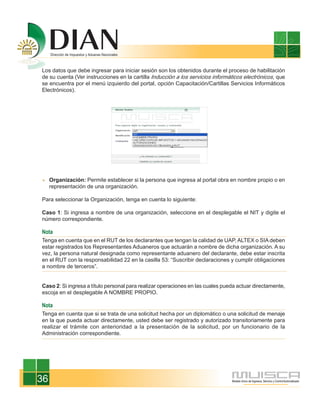 Los datos que debe ingresar para iniciar sesión son los obtenidos durante el proceso de habilitación
de su cuenta (Ver instrucciones en la cartilla Inducción a los servicios informáticos electrónicos, que
se encuentra por el menú izquierdo del portal, opción Capacitación/Cartillas Servicios Informáticos
Electrónicos).




     Organización: Permite establecer si la persona que ingresa al portal obra en nombre propio o en
     representación de una organización.

Para seleccionar la Organización, tenga en cuenta lo siguiente:

Caso 1: Si ingresa a nombre de una organización, seleccione en el desplegable el NIT y digite el
número correspondiente.

Nota
Tenga en cuenta que en el RUT de los declarantes que tengan la calidad de UAP, ALTEX o SIA deben
estar registrados los Representantes Aduaneros que actuarán a nombre de dicha organización. A su
vez, la persona natural designada como representante aduanero del declarante, debe estar inscrita
en el RUT con la responsabilidad 22 en la casilla 53: “Suscribir declaraciones y cumplir obligaciones
a nombre de terceros”.


Caso 2: Si ingresa a título personal para realizar operaciones en las cuales pueda actuar directamente,
escoja en el desplegable A NOMBRE PROPIO.

Nota
Tenga en cuenta que si se trata de una solicitud hecha por un diplomático o una solicitud de menaje
en la que pueda actuar directamente, usted debe ser registrado y autorizado transitoriamente para
realizar el trámite con anterioridad a la presentación de la solicitud, por un funcionario de la
Administración correspondiente.




36
 