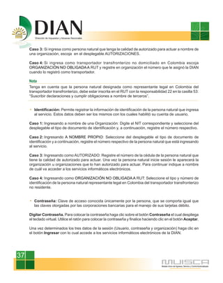 Caso 3: Si ingresa como persona natural que tenga la calidad de autorizado para actuar a nombre de
     una organización, escoja en el desplegable AUTORIZACIONES.

     Caso 4: Si ingresa como transportador transfronterizo no domiciliado en Colombia escoja
     ORGANIZACIÓN NO OBLIGADA A RUT y registre en organización el número que le asignó la DIAN
     cuando lo registró como transportador.

     Nota
     Tenga en cuenta que la persona natural designada como representante legal en Colombia del
     transportador transfronterizo, debe estar inscrita en el RUT con la responsabilidad 22 en la casilla 53:
     “Suscribir declaraciones y cumplir obligaciones a nombre de terceros”.


        Identificación: Permite registrar la información de identificación de la persona natural que ingresa
        al servicio. Estos datos deben ser los mismos con los cuales habilitó su cuenta de usuario.

     Caso 1: Ingresando a nombre de una Organización: Digite el NIT correspondiente y seleccione del
     desplegable el tipo de documento de identificación y, a continuación, registre el número respectivo.

     Caso 2: Ingresando A NOMBRE PROPIO: Seleccione del desplegable el tipo de documento de
     identificación y a continuación, registre el número respectivo de la persona natural que está ingresando
     al servicio.

     Caso 3: Ingresando como AUTORIZADO: Registre el número de la cédula de la persona natural que
     tiene la calidad de autorizado para actuar. Una vez la persona natural inicie sesión le aparecerá la
     organización u organizaciones que lo han autorizado para actuar. Para continuar indique a nombre
     de cuál va acceder a los servicios informáticos electrónicos.

     Caso 4: Ingresando como ORGANIZACIÓN NO OBLIGADA A RUT: Seleccione el tipo y número de
     identificación de la persona natural representante legal en Colombia del transportador transfronterizo
     no residente.


        Contraseña: Clave de acceso conocida únicamente por la persona, que se comporta igual que
        las claves otorgadas por las corporaciones bancarias para el manejo de sus tarjetas débito.

     Digitar Contraseña. Para colocar la contraseña haga clic sobre el botón Contraseña el cual despliega
     el teclado virtual. Utilice el ratón para colocar la contraseña y finalice haciendo clic en el botón Aceptar.

     Una vez determinados los tres datos de la sesión (Usuario, contraseña y organización) haga clic en
     el botón Ingresar con lo cual accede a los servicios informáticos electrónicos de la DIAN.




37
 