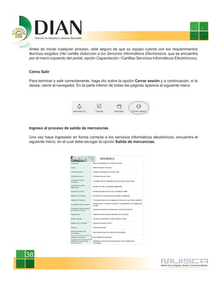 Antes de iniciar cualquier proceso, esté seguro de que su equipo cuenta con los requerimientos
técnicos exigidos (Ver cartilla Inducción a los Servicios Informáticos Electrónicos, que se encuentra
por el menú izquierdo del portal, opción Capacitación / Cartillas Servicios Informáticos Electrónicos).


Cómo Salir

Para terminar y salir correctamente, haga clic sobre la opción Cerrar sesión y a continuación, si lo
desea, cierre el navegador. En la parte inferior de todas las páginas aparece el siguiente menú:




Ingreso al proceso de salida de mercancías

Una vez haya ingresado en forma correcta a los servicios informáticos electrónicos, encuentra el
siguiente menú, en el cual debe escoger la opción Salida de mercancías.




38
 