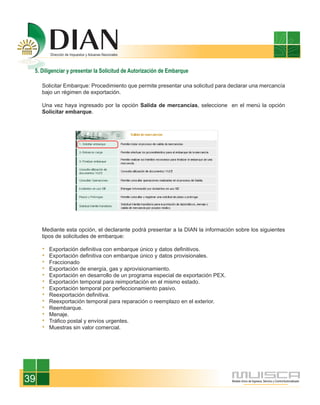 5. Diligenciar y presentar la Solicitud de Autorización de Embarque

     Solicitar Embarque: Procedimiento que permite presentar una solicitud para declarar una mercancía
     bajo un régimen de exportación.

     Una vez haya ingresado por la opción Salida de mercancías, seleccione en el menú la opción
     Solicitar embarque.




     Mediante esta opción, el declarante podrá presentar a la DIAN la información sobre los siguientes
     tipos de solicitudes de embarque:

       Exportación definitiva con embarque único y datos definitivos.
       Exportación definitiva con embarque único y datos provisionales.
       Fraccionado
       Exportación de energía, gas y aprovisionamiento.
       Exportación en desarrollo de un programa especial de exportación PEX.
       Exportación temporal para reimportación en el mismo estado.
       Exportación temporal por perfeccionamiento pasivo.
       Reexportación definitiva.
       Reexportación temporal para reparación o reemplazo en el exterior.
       Reembarque.
       Menaje.
       Tráfico postal y envíos urgentes.
       Muestras sin valor comercial.




39
 