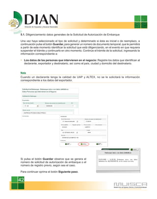 5.1. Diligenciamiento datos generales de la Solicitud de Autorización de Embarque

Una vez haya seleccionado el tipo de solicitud y determinado si ésta es inicial o de reemplazo, a
continuación pulse el botón Guardar, para generar un número de documento temporal, que le permitirá
a partir de este momento identificar la solicitud que está diligenciando, en el evento en que requiera
suspender el trámite y continuarlo en otro momento. Continúe el trámite de la solicitud, ingresando la
información correspondiente a:

     Los datos de las personas que intervienen en el negocio: Registre los datos que identifican al
     declarante, exportador y destinatario, así como el país, ciudad y domicilio del destinatario.


Nota
Cuando un declarante tenga la calidad de UAP y ALTEX, no se le solicitará la información
correspondiente a los datos del exportador.




Si pulsa el botón Guardar observe que se genera el
número de solicitud de autorización de embarque o el
número de registro previo, según sea el caso.

Para continuar oprima el botón Siguiente paso.


42
 