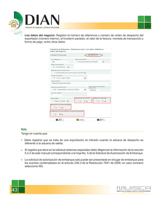 Los datos del negocio: Registre el número de referencia o número de orden de despacho del
       exportador (número interno), el Incoterm pactado, el valor de la factura, moneda de transacción y
       forma de pago, entre otros datos.




     Nota
     Tenga en cuenta que:

       Debe registrar que se trata de una exportación en tránsito cuando la aduana de despacho es
       diferente a la aduana de salida.

       Si registra que tiene en la solicitud sistemas especiales debe diligenciar la información de la sección
       5.2.4 de este manual correspondiente a la hoja No. 5 de la Solicitud de Autorización de Embarque.

       La solicitud de autorización de embarque solo puede ser presentada en el lugar de embarque para
       los eventos contemplados en el artículo 236-3 de la Resolución 7941 de 2008; en caso contrario
       seleccione NO.




43
 