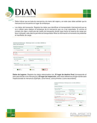 Debe indicar que se trata de mercancía a la mano del viajero y en este caso debe señalar que la
     mercancía se encuentra en lugar de embarque.

     Los datos del transporte: Registre los datos que identifican al transportador internacional que se
     va a utilizar para realizar el embarque de la mercancía que va a ser exportada. Si conoce el
     número de viaje o matrícula del medio de transporte donde haya hecho la reserva de carga por
     favor indíquelo, este dato le permitirá al transportador filtrar la información al momento de presentar
     el manifiesto de carga.




Datos de lugares: Registre los datos relacionados con: El lugar de destino final (corresponde al
país para donde va la mercancía) y El lugar de inspección, esto hace referencia al lugar donde será
inspeccionada la mercancía (Ejemplo: zona franca, zona primaria o zona secundaria).




44
 