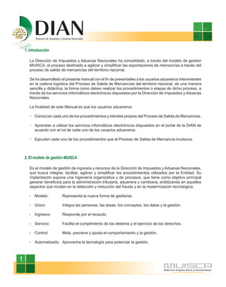 1. Introducción

       La Dirección de Impuestos y Aduanas Nacionales ha consolidado, a través del modelo de gestión
       MUISCA, el proceso destinado a agilizar y simplificar las exportaciones de mercancías a través del
       proceso de salida de mercancías del territorio nacional.

       Se ha desarrollado el presente manual con el fin de presentarles a los usuarios aduaneros intervinientes
       en la cadena logística del Proceso de Salida de Mercancías del territorio nacional, de una manera
       sencilla y didáctica, la forma como deben realizar los procedimientos o etapas de dicho proceso, a
       través de los servicios informáticos electrónicos dispuestos por la Dirección de Impuestos y Aduanas
       Nacionales.

       La finalidad de este Manual es que los usuarios aduaneros:

          Conozcan cada uno de los procedimientos y trámites propios del Proceso de Salida de Mercancías.

          Aprendan a utilizar los servicios informáticos electrónicos dispuestos en el portal de la DIAN de
          acuerdo con el rol de cada uno de los usuarios aduaneros.

          Ejecuten cada uno de los procedimientos que el Proceso de Salida de Mercancía involucra.



    2. El modelo de gestión MUISCA

       Es el modelo de gestión de ingresos y recursos de la Dirección de Impuestos y Aduanas Nacionales,
       que busca integrar, facilitar, agilizar y simplificar los procedimientos utilizados por la Entidad. Su
       implantación supone una ingeniería organizativa y de procesos, que tiene como objetivo principal
       generar beneficios para la administración tributaria, aduanera y cambiaria, enfatizando en aquellos
       aspectos que inciden en la detección y reducción del fraude y en la modernización tecnológica.

          Modelo:         Representa la nueva forma de gestionar.

          Único:          Integra las personas, las áreas, los conceptos, los datos y la gestión.

          Ingresos:       Responde por el recaudo.

          Servicio:       Facilita el cumplimiento de los deberes y el ejercicio de los derechos.

          Control:        Mide, previene y ajusta el comportamiento y la gestión.

          Automatizado: Aprovecha la tecnología para potenciar la gestión.



1
 