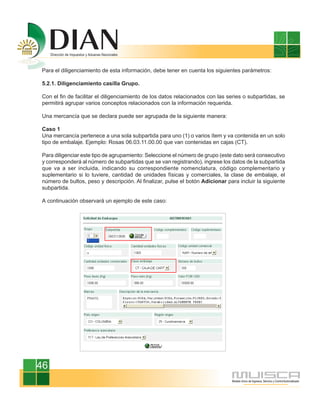 Para el diligenciamiento de esta información, debe tener en cuenta los siguientes parámetros:

5.2.1. Diligenciamiento casilla Grupo.

Con el fin de facilitar el diligenciamiento de los datos relacionados con las series o subpartidas, se
permitirá agrupar varios conceptos relacionados con la información requerida.

Una mercancía que se declara puede ser agrupada de la siguiente manera:

Caso 1
Una mercancía pertenece a una sola subpartida para uno (1) o varios ítem y va contenida en un solo
tipo de embalaje. Ejemplo: Rosas 06.03.11.00.00 que van contenidas en cajas (CT).

Para diligenciar este tipo de agrupamiento: Seleccione el número de grupo (este dato será consecutivo
y corresponderá al número de subpartidas que se van registrando), ingrese los datos de la subpartida
que va a ser incluida, indicando su correspondiente nomenclatura, código complementario y
suplementario si lo tuviere, cantidad de unidades físicas y comerciales, la clase de embalaje, el
número de bultos, peso y descripción. Al finalizar, pulse el botón Adicionar para incluir la siguiente
subpartida.

A continuación observará un ejemplo de este caso:




46
 