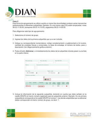 Caso 2
     Esta forma de agrupamiento se utiliza cuando un mismo tipo de embalaje contiene varias mercancías
     pertenecientes a diferentes subpartidas. Ejemplo: En una misma caja (CS) están empacadas: rosas
     06.03.11.00.00, pompones 06.03.14.10.00 y agapantos 06.03.14.90.00.

     Para diligenciar este tipo de agrupamiento:

     1. Seleccione el número de grupo.

     2. Ingrese los datos de la primera subpartida que va a ser incluida.

     3. Indique su correspondiente nomenclatura, código complementario y suplementario si lo tuviere,
        cantidad de unidades físicas y comerciales, la clase de embalaje, el número de bultos, peso y
        descripción (Ver diligenciamiento gráfica anterior).

     4. Pulse el botón Adicionar, e inmediatamente los datos de la subpartida incluida pasan a una lista
        en la parte inferior.




     5. Incluya la información de la siguiente subpartida, teniendo en cuenta que debe señalar en la
        casilla GRUPO el mismo número registrado para la subpartida anterior. Ejemplo: Si a la primera
        subpartida le corresponde en la casilla GRUPO el número 1, las demás subpartidas que va adicionar
        deben corresponder al mismo número de grupo, es decir: 1.




47
 