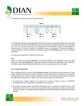 A continuación observará un ejemplo de este caso:




Para diligenciar este tipo de agrupamiento: Seleccione el número de grupo (este dato será consecutivo
y corresponderá al número de subpartidas que se van registrando), ingrese los datos de la subpartida
que va a ser incluida, indicando su correspondiente nomenclatura, código complementario y
suplementario si lo tuviere, cantidad de unidades físicas y comerciales, la clase de embalaje, el
número de bultos, peso y descripción. Al finalizar, pulse el botón Adicionar para incluir la siguiente
subpartida.

A continuación observará un ejemplo de este caso:

Nota
Tenga en cuenta que el botón Remover se utiliza para eliminar una subpartida o serie que haya
adicionado y el botón Actualizar se utiliza para modificar los datos de la subpartida o serie registrada.
En ambos casos, debe previamente seleccionar el ítem que desea remover o actualizar.


5.2.2. Casilla Subpartida

Para su diligenciamiento, pulse el botón Consulta arancel, que aparece en la parte derecha de dicha
casilla. Mediante esta opción se podrá consultar a través del servicio de arancel, la nomenclatura
correspondiente a la mercancía que se pretenda declarar. Esta consulta podrá realizarse utilizando
dos criterios de búsqueda: por código o por texto, como se explica a continuación:

1. Si consulta por código, digite por lo menos los 4 primeros dígitos, es decir la PARTIDA
   correspondiente a la nomenclatura arancelaria de la mercancía.

2. Si consulta por texto, digite una palabra relacionada con la mercancía o producto que se está
   declarando, debe tener en cuenta que esta palabra debe corresponder al texto del arancel de
   aduanas. Ejemplo: si se requiere declarar zapatos, debe realizar la búsqueda registrando la palabra
   calzado.




48
 