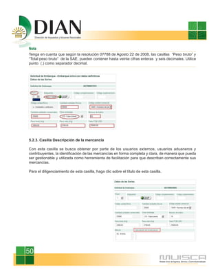 Nota
Tenga en cuenta que según la resolución 07788 de Agosto 22 de 2008, las casillas “Peso bruto” y
“Total peso bruto” de la SAE, pueden contener hasta veinte cifras enteras y seis decimales. Utilice
punto (.) como separador decimal.




5.2.3. Casilla Descripción de la mercancía

Con esta casilla se busca obtener por parte de los usuarios externos, usuarios aduaneros y
contribuyentes, la identificación de las mercancías en forma completa y clara, de manera que pueda
ser gestionable y utilizada como herramienta de facilitación para que describan correctamente sus
mercancías.

Para el diligenciamiento de esta casilla, haga clic sobre el título de esta casilla.




50
 