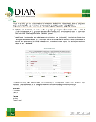 Nota
Tenga en cuenta que las características o elementos destacados en color rojo, son de obligatorio
diligenciamiento. Una vez registrada la información, pulse Guardar y luego Terminar.

2. No todos los elementos son comunes: En el ejemplo que se presenta a continuación, se trata de
   una subpartida de CAFÉ, que tiene dos características que se diferencian del total de elementos
   comunes, que para el ejemplo son: variedad y forma.

     Seleccione únicamente las características comunes del producto y registre la información
     correspondiente a cada una. A continuación, debe señalar en la parte inferior la cantidad de veces
     que se requiere individualizar la característica no común. Para seguir con el diligenciamiento,
     haga clic en Continuar:




A continuación se debe individualizar las características no comunes, tantas veces como se haya
indicado. En el ejemplo que se está presentando se incorporó la siguiente información:

Variedad:
Colombia
Caturro

Forma:
Molido
Pulverizado




52
 