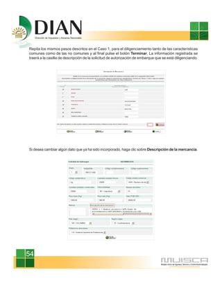 Repita los mismos pasos descritos en el Caso 1, para el diligenciamiento tanto de las características
comunes como de las no comunes y al final pulse el botón Terminar. La información registrada se
traerá a la casilla de descripción de la solicitud de autorización de embarque que se está diligenciando.




Si desea cambiar algún dato que ya ha sido incorporado, haga clic sobre Descripción de la mercancía.




54
 