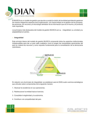 El MUISCA es un modelo de gestión que apunta a cumplir la misión de la entidad permitiendo gestionar
de manera integral los aspectos de la organización, con fuerte énfasis en la gestión de los procesos,
las personas, los recursos y la tecnología alrededor de la información que es el insumo y el producto
más importante.

Los principios más destacados del modelo de gestión MUISCA son su integralidad, su unicidad y su
adaptabilidad al cambio.


    Integralidad

Este principio básico del modelo de gestión MUISCA comprende todos los aspectos institucionales
indispensables para dar un gran salto cualitativo como lo exigen las necesidades apremiantes del
país en materia de recursos y como requisito fundamental para la consolidación de la democracia
colombiana.




En relación con el principio de integralidad, se establecen para la DIAN cuatro caminos estratégicos
que articulan estos componentes de la siguiente manera:

1. Alcanzar la excelencia en sus operaciones.

2. Redireccionar la entidad hacia el servicio.

3. Consolidar la legitimidad y la autonomía.

4. Contribuir a la competitividad del país.



2
 