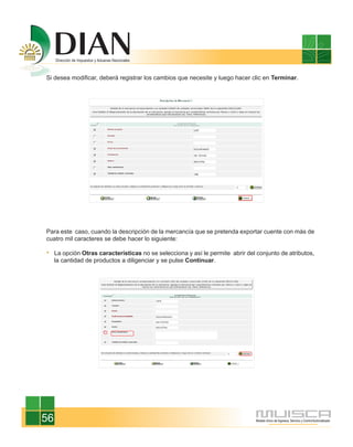 Si desea modificar, deberá registrar los cambios que necesite y luego hacer clic en Terminar.




Para este caso, cuando la descripción de la mercancía que se pretenda exportar cuente con más de
cuatro mil caracteres se debe hacer lo siguiente:

     La opción Otras características no se selecciona y así le permite abrir del conjunto de atributos,
     la cantidad de productos a diligenciar y se pulse Continuar.




56
 