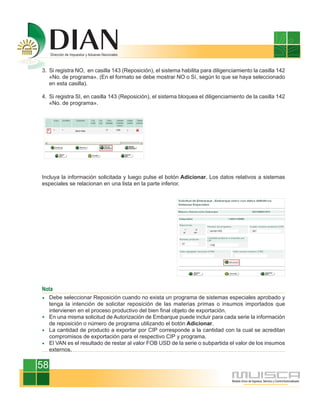 3. Si registra NO, en casilla 143 (Reposición), el sistema habilita para diligenciamiento la casilla 142
   «No. de programa». (En el formato se debe mostrar NO o Sí, según lo que se haya seleccionado
   en esta casilla).

4. Si registra SI, en casilla 143 (Reposición), el sistema bloquea el diligenciamiento de la casilla 142
   «No. de programa».




Incluya la información solicitada y luego pulse el botón Adicionar. Los datos relativos a sistemas
especiales se relacionan en una lista en la parte inferior.




Nota
     Debe seleccionar Reposición cuando no exista un programa de sistemas especiales aprobado y
     tenga la intención de solicitar reposición de las materias primas o insumos importados que
     intervienen en el proceso productivo del bien final objeto de exportación.
     En una misma solicitud de Autorización de Embarque puede incluir para cada serie la información
     de reposición o número de programa utilizando el botón Adicionar.
     La cantidad de producto a exportar por CIP corresponde a la cantidad con la cual se acreditan
     compromisos de exportación para el respectivo CIP y programa.
     El VAN es el resultado de restar al valor FOB USD de la serie o subpartida el valor de los insumos
     externos.


58
 