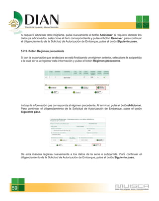 Si requiere adicionar otro programa, pulse nuevamente el botón Adicionar; si requiere eliminar los
     datos ya adicionados, seleccione el ítem correspondiente y pulse el botón Remover; para continuar
     el diligenciamiento de la Solicitud de Autorización de Embarque, pulse el botón Siguiente paso.


     5.2.5. Botón Régimen precedente

     Si con la exportación que se declara se está finalizando un régimen anterior, seleccione la subpartida
     a la cual se va a registrar esta información y pulse el botón Régimen precedente.




     Incluya la información que corresponda al régimen precedente. Al terminar, pulse el botón Adicionar.
     Para continuar el diligenciamiento de la Solicitud de Autorización de Embarque, pulse el botón
     Siguiente paso.




     De esta manera regresa nuevamente a los datos de la serie o subpartida. Para continuar el
     diligenciamiento de la Solicitud de Autorización de Embarque, pulse el botón Siguiente paso.




59
 