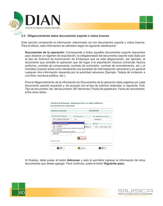 5.3. Diligenciamiento datos documentos soporte o vistos buenos

Esta sección comprende la información relacionada con los documentos soporte y vistos buenos.
Para el efecto, esta información se solicitará según la siguiente clasificación:

     Documentos de la operación: Corresponde a todos aquellos documentos soporte requeridos
     para declarar un régimen de exportación; la obligatoriedad del documento soporte está dada por
     el tipo de Solicitud de Autorización de Embarque que se está diligenciando, por ejemplo: el
     documento que acredite la operación que dio lugar a la exportación (factura comercial, factura
     proforma, contrato de compraventa, contrato de suministro, contrato de arrendamiento, etc.), el
     mandato (cuando actúe como declarante una sociedad de intermediación aduanera) y en general
     cualquier otra información requerida por la autoridad aduanera (Ejemplo: Tarjeta de invitación a
     una feria, escritura pública, etc.).

     Para el diligenciamiento de la información en Documentos de la operación debe registrar por cada
     documento soporte requerido y, de acuerdo con el tipo de solicitud realizada, lo siguiente: Cód.
     Tipo de documento, No. del documento, NIT del emisor, Fecha de expedición, Fecha de vencimiento,
     entre otros datos.




     Al finalizar, debe pulsar el botón Adicionar y esto le permitirá ingresar la información de otros
     documentos que desee agregar. Para continuar, pulse el botón Siguiente paso.




60
 