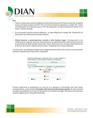 Nota
        Tener en cuenta que cuando se diligencia el documento soporte 201 factura comercial, el sistema
        busca en la base de datos de FACT 20 si el número de factura registrado en casilla 140 si tiene
        una Resolución de Facturación para el NIT del exportador y la trae al presente formulario. Si no
        existe, muestra mensaje.

        Si se encuentra eximido de dicha obligación, no debe diligenciar el código 228 (Resolución de
        facturación de la tabla de documentos soporte).


        Vistos buenos o autorizaciones cuando a ello hubiere lugar: Corresponden a las
        certificaciones, registros, licencias, autorizaciones y en general todos los vistos buenos previos a
        la exportación de determinadas mercancías. Estos vistos buenos se consultan directamente con
        el servicio del arancel, seleccionando la serie o subpartida que se haya declarado.

     A continuación, se despliega la página para el diligenciamiento de los vistos buenos y/o documentos
     soportes requeridos para cada serie o subpartida:




     Primero seleccione la subpartida a la cual se va a agregar la información del visto bueno
     correspondiente, y pulse el botón Consultar visto bueno y/o documento soporte. En este momento
     se realiza una validación con el servicio de arancel y se consulta si hay algún visto bueno y/o documento
     soporte exigible para la subpartida declarada.




61
 