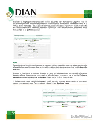 Si existe, se despliega la lista de los vistos buenos requeridos para dicha serie o subpartida para que
 el usuario ingrese los datos correspondientes en caso de que no haya sido tramitado a través de la
 VUCE. Si fue tramitado a través de este servicio, estos datos serán registrados automáticamente:
 No. del documento, NIT del emisor, Fecha de expedición, Fecha de vencimiento, entre otros datos.
 Ver ejemplo en la gráfica siguiente:




 Nota
 Para obtener mayor información acerca de los vistos buenos requeridos para una subpartida, consulte
 el servicio de arancel, ingresando a servicios informáticos electrónicos y pulsando la opción Consulta
 arancel.

 Cuando el visto bueno se obtenga después de haber enviado la solicitud y presentado el aviso de
 ingreso al lugar de embarque, podrá asociar el visto bueno ingresando por la opción Embarcar
 carga/Ingresar documentos al embarque. Vea el punto 12.5 de este manual.

Al finalizar, debe pulsar el botón Adicionar y esto le permitirá ingresar la información de otros vistos
buenos que desee agregar. Para continuar, pulse el botón Siguiente paso.




62
 