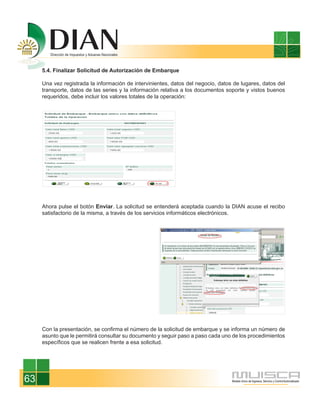 5.4. Finalizar Solicitud de Autorización de Embarque

     Una vez registrada la información de intervinientes, datos del negocio, datos de lugares, datos del
     transporte, datos de las series y la información relativa a los documentos soporte y vistos buenos
     requeridos, debe incluir los valores totales de la operación:




     Ahora pulse el botón Enviar. La solicitud se entenderá aceptada cuando la DIAN acuse el recibo
     satisfactorio de la misma, a través de los servicios informáticos electrónicos.




     Con la presentación, se confirma el número de la solicitud de embarque y se informa un número de
     asunto que le permitirá consultar su documento y seguir paso a paso cada uno de los procedimientos
     específicos que se realicen frente a esa solicitud.




63
 