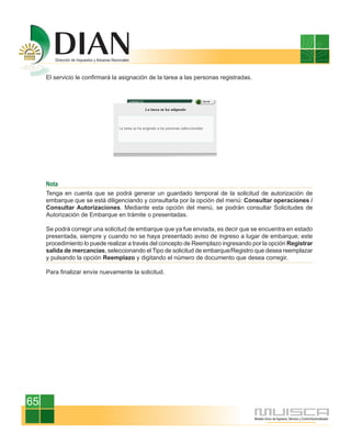 El servicio le confirmará la asignación de la tarea a las personas registradas.




     Nota
     Tenga en cuenta que se podrá generar un guardado temporal de la solicitud de autorización de
     embarque que se está diligenciando y consultarla por la opción del menú: Consultar operaciones /
     Consultar Autorizaciones. Mediante esta opción del menú, se podrán consultar Solicitudes de
     Autorización de Embarque en trámite o presentadas.

     Se podrá corregir una solicitud de embarque que ya fue enviada, es decir que se encuentra en estado
     presentada, siempre y cuando no se haya presentado aviso de ingreso a lugar de embarque; este
     procedimiento lo puede realizar a través del concepto de Reemplazo ingresando por la opción Registrar
     salida de mercancías, seleccionando el Tipo de solicitud de embarque/Registro que desea reemplazar
     y pulsando la opción Reemplazo y digitando el número de documento que desea corregir.

     Para finalizar envíe nuevamente la solicitud.




65
 