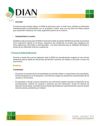 Unicidad

      A través de este principio básico, la DIAN se estructura como un todo único, definido en elementos
      interrelacionados comprometidos con un propósito o misión, que a su vez tiene los límites propios
      que le permiten interactuar con otros organismos dentro de un entorno.


         Adaptabilidad al cambio

      Establecer este principio para la DIAN a través del modelo de gestión MUISCA le permite reconocerse
      como organismo vigente en el tiempo, organismo que trasciende sus límites para integrarse con
      otros organismos nacionales e internacionales, y se hace relevante para la viabilidad del Estado a
      través de sus diferentes entornos y gobiernos.


    3. Proceso de Salida de Mercancías

      Proceso a través del cual se adelantan ante la DIAN los procedimientos exigidos en las normas
      aduaneras para la salida de mercancías del territorio nacional, con destino a otro país o hacia una
      zona franca.

      Beneficios:

      Trazabilidad

         El proceso se caracteriza por la trazabilidad que permite realizar un seguimiento a las actividades,
         brinda transparencia en la operación y minimiza los riesgos de actuaciones discrecionales de los
         usuarios y funcionarios.

         El exportador y demás usuarios aduaneros que intervienen podrán consultar el desarrollo de los
         procedimientos, verificar los usuarios o personas que han intervenido, revisar los tiempos de
         ejecución de las tareas, consultar los documentos generados por cada transacción y guía al usuario
         sobre las tareas pendientes por realizar.




3
 