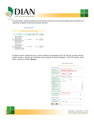 A continuación, podrá consultar los asuntos por número en el icono de la carpeta que se muestra a la
     izquierda pulsando la barra para buscar asuntos:




     Si utiliza la barra, seleccione uno o varios criterios de búsqueda como: No. Asunto, proceso asunto,
     estado asunto o número de formulario para consultar el asunto deseado, o NIT del usuario, entre
     otros, y pulse en el botón Buscar.




67
 