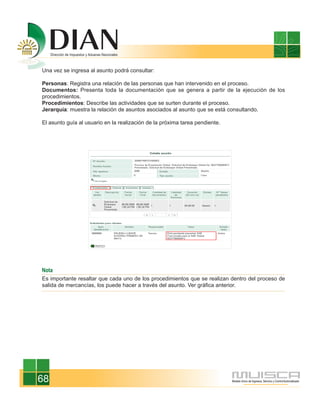 Una vez se ingresa al asunto podrá consultar:

Personas: Registra una relación de las personas que han intervenido en el proceso.
Documentos: Presenta toda la documentación que se genera a partir de la ejecución de los
procedimientos.
Procedimientos: Describe las actividades que se surten durante el proceso.
Jerarquía: muestra la relación de asuntos asociados al asunto que se está consultando.

El asunto guía al usuario en la realización de la próxima tarea pendiente.




Nota
Es importante resaltar que cada uno de los procedimientos que se realizan dentro del proceso de
salida de mercancías, los puede hacer a través del asunto. Ver gráfica anterior.




68
 