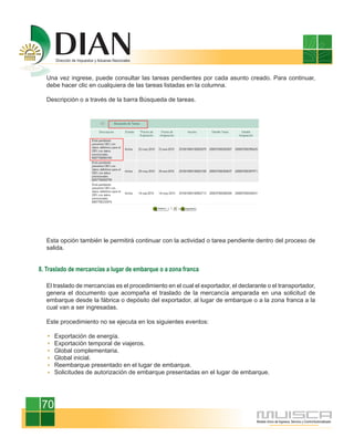 Una vez ingrese, puede consultar las tareas pendientes por cada asunto creado. Para continuar,
  debe hacer clic en cualquiera de las tareas listadas en la columna.

  Descripción o a través de la barra Búsqueda de tareas.




  Esta opción también le permitirá continuar con la actividad o tarea pendiente dentro del proceso de
  salida.


8. Traslado de mercancías a lugar de embarque o a zona franca

  El traslado de mercancías es el procedimiento en el cual el exportador, el declarante o el transportador,
  genera el documento que acompaña el traslado de la mercancía amparada en una solicitud de
  embarque desde la fábrica o depósito del exportador, al lugar de embarque o a la zona franca a la
  cual van a ser ingresadas.

  Este procedimiento no se ejecuta en los siguientes eventos:

      Exportación de energía.
      Exportación temporal de viajeros.
      Global complementaria.
      Global inicial.
      Reembarque presentado en el lugar de embarque.
      Solicitudes de autorización de embarque presentadas en el lugar de embarque.




 70
 