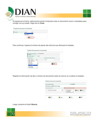 Si ingresa por el menú, seleccione la opción inicial para crear un documento nuevo o reemplazo para
corregir uno ya creado. Haga clic en Crear.




Para continuar, ingrese el número de placas del vehículo que efectuará el traslado.




Registre la información de tipo y número de documento sobre el cual se va a realizar el traslado.




Luego, presione el botón Buscar.




72
 