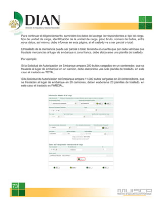 Para continuar el diligenciamiento, suministre los datos de la carga correspondientes a: tipo de carga,
     tipo de unidad de carga, identificación de la unidad de carga, peso bruto, número de bultos, entre
     otros datos; así mismo, debe informar en esta página, si el traslado va a ser parcial o total.

     El traslado de la mercancía puede ser parcial o total, teniendo en cuenta que por cada vehículo que
     traslade mercancías al lugar de embarque o zona franca, debe elaborarse una planilla de traslado.

     Por ejemplo:

     Si la Solicitud de Autorización de Embarque ampara 200 bultos cargados en un contenedor, que se
     traslada al lugar de embarque en un camión, debe elaborarse una sola planilla de traslado, en este
     caso el traslado es TOTAL.

     Si la Solicitud de Autorización de Embarque ampara 11.000 bultos cargados en 20 contenedores, que
     se trasladan al lugar de embarque en 20 camiones, deben elaborarse 20 planillas de traslado, en
     este caso el traslado es PARCIAL.




73
 