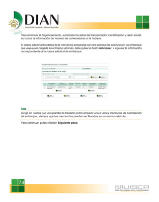 Para continuar el diligenciamiento, suministre los datos del transportador: identificación y razón social;
así como la información del número de contenedores si la hubiere.

Si desea adicionar los datos de la mercancía amparada con otra solicitud de autorización de embarque
que vaya a ser cargada en el mismo vehículo, debe pulsar el botón Adicionar, e ingresar la información
correspondiente a la nueva solicitud de embarque.




Nota
Tenga en cuenta que una planilla de traslado podrá amparar una o varias solicitudes de autorización
de embarque, siempre que las mercancías puedan ser llevadas en un mismo vehículo.

Para continuar, pulse el botón Siguiente paso.




74
 