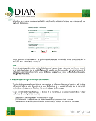 Al finalizar, se presenta el resumen de la información de los totales de la carga que va amparada con
     la planilla de traslado.




     Luego, presione el botón Enviar y le aparecerá el número del documento, el cual podrá consultar en
     el asunto de la solicitud de embarque.

     Nota
     Recuerde que se puede realizar la planilla de traslado ingresando por el Asunto, por el menú ubicado
     en la parte izquierda o por la opción Tareas. Si accede por el menú, debe ingresar al proceso de
     salida de mercancías, seleccionar la opción Embarcar carga y luego pulsar en Trasladar mercancías
     al lugar de embarque.


 9. Aviso de Ingreso al lugar de embarque o a zona franca

     El aviso de ingreso es el procedimiento que consiste en informar el ingreso al puerto, o a la bodega
     del transportador, o a un depósito, o al paso de frontera, o a una zona franca de la mercancía
     contenida en el documento Traslado Mercancía a Lugar de Embarque.

     Según el modo de transporte o lugar de destino de la mercancía, el aviso de ingreso lo debe realizar
     cualquiera de los siguientes usuarios:

       Modo aéreo: El transportador internacional de carga.
       Modo marítimo: El responsable del puerto o muelle de servicio público o privado.
       Modo terrestre: El Funcionario aduanero en el cruce de frontera o el depósito habilitado.




75
 