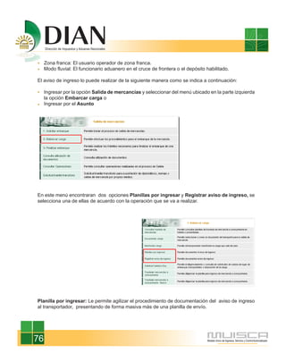 Zona franca: El usuario operador de zona franca.
     Modo fluvial: El funcionario aduanero en el cruce de frontera o el depósito habilitado.

El aviso de ingreso lo puede realizar de la siguiente manera como se indica a continuación:

     Ingresar por la opción Salida de mercancías y seleccionar del menú ubicado en la parte izquierda
     la opción Embarcar carga o
     Ingresar por el Asunto




En este menú encontraran dos opciones Planillas por ingresar y Registrar aviso de ingreso, se
selecciona una de ellas de acuerdo con la operación que se va a realizar.




Planilla por ingresar: Le permite agilizar el procedimiento de documentación del aviso de ingreso
al transportador, presentando de forma masiva más de una planilla de envío.




76
 