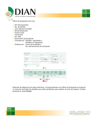 Filtros de búsqueda como son:

       NIT del exportador
       No. de planilla
       Cod. Aduana de Salida
       Nit del declarante
       Fecha inicial
       Fecha final
       No. SAE
       Documento de transporte
       Consulta por: Planillas ingresadas o
                       Planillas no ingresadas
       Ordenar por: Fecha de la planilla o
                       No. del documento de transporte




     Después de diligenciar los datos anteriores correspondientes a los filtros de búsqueda se presenta
     un resumen de todas las planillas que estén pendientes para realizar el aviso de ingreso. Finalice
     pulsando el botón Enviar.




77
 