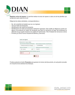 Registrar aviso de ingreso: Le permite realizar el aviso de ingreso a cada una de las planillas que
se generen para cada envío así:

Diligencie los datos solicitados, correspondientes a:

     No. de la planilla de traslado que se va a ingresar.
     Tipo de medio de transporte.
     Identificación del medio de transporte.
     Identificación de medio de transporte realmente ingresado. Esta casilla se diligencia cuando por
     alguna circunstancia el medio de transporte que lleva la mercancía al lugar del embarque es
     diferente al que quedó incluido en la casilla (27) del formato 1162 (Traslado de mercancía a Zona
     Primaria y/o Zona Franca Industrial de Bienes y Servicios)




Finalice pulsando el botón Presentar para generar el número del documento, el cual podrá consultar
en el asunto de la solicitud de embarque.




78
 