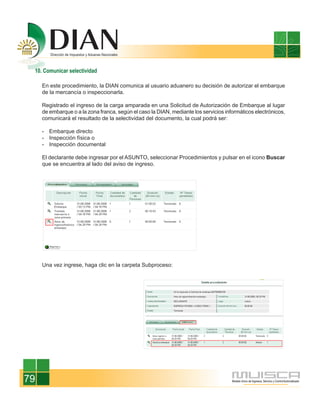 10. Comunicar selectividad

     En este procedimiento, la DIAN comunica al usuario aduanero su decisión de autorizar el embarque
     de la mercancía o inspeccionarla.

     Registrado el ingreso de la carga amparada en una Solicitud de Autorización de Embarque al lugar
     de embarque o a la zona franca, según el caso la DIAN, mediante los servicios informáticos electrónicos,
     comunicará el resultado de la selectividad del documento, la cual podrá ser:

     - Embarque directo
     - Inspección física o
     - Inspección documental

     El declarante debe ingresar por el ASUNTO, seleccionar Procedimientos y pulsar en el icono Buscar
     que se encuentra al lado del aviso de ingreso.




     Una vez ingrese, haga clic en la carpeta Subproceso:




79
 