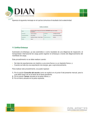 Aparece el siguiente mensaje en el cual se comunica el resultado de la selectividad:




11. Certificar Embarque

Autorizado al embarque, ya sea automático o como resultado de una diligencia de inspección, el
transportador internacional de carga podrá registrar el embarque a través del diligenciamiento del
manifiesto de carga.

Este procedimiento no se debe realizar cuando:

     Se trate de exportaciones con destino a una zona franca o a un depósito franco, o
     Cuando se trate de una exportación de energía, gas o aprovisionamiento.

Para realizar este procedimiento, se puede ingresar:

1. Por la opción Consulta del asunto como se explicó en el punto 6 del presente manual, para lo
   cual debe hacer clic en el texto de la tarea pendiente.
2. Por la opción Tareas ubicada en la parte inferior, o
3. Por el menú ubicado en la parte izquierda.




80
 