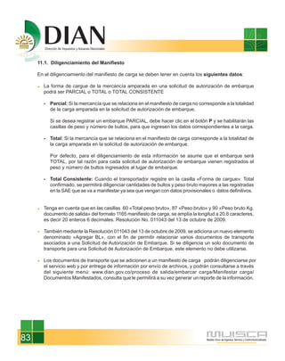 11.1. Diligenciamiento del Manifiesto

     En el diligenciamiento del manifiesto de carga se deben tener en cuenta los siguientes datos:

       La forma de cargue de la mercancía amparada en una solicitud de autorización de embarque
       podrá ser PARCIAL o TOTAL o TOTAL CONSISTENTE

       - Parcial: Si la mercancía que se relaciona en el manifiesto de carga no corresponde a la totalidad
         de la carga amparada en la solicitud de autorización de embarque.

          Si se desea registrar un embarque PARCIAL, debe hacer clic en el botón P y se habilitarán las
          casillas de peso y número de bultos, para que ingresen los datos correspondientes a la carga.

       - Total: Si la mercancía que se relaciona en el manifiesto de carga corresponde a la totalidad de
         la carga amparada en la solicitud de autorización de embarque.

          Por defecto, para el diligenciamiento de esta información se asume que el embarque será
          TOTAL, por tal razón para cada solicitud de autorización de embarque vienen registrados el
          peso y número de bultos ingresados al lugar de embarque.

       - Total Consistente: Cuando el transportador registre en la casilla «Forma de cargue»: Total
         confirmado, se permitirá diligenciar cantidades de bultos y peso bruto mayores a las registradas
         en la SAE que se va a manifestar ya sea que vengan con datos provisionales o datos definitivos.


       Tenga en cuenta que en las casillas 60 «Total peso bruto», 87 «Peso bruto» y 90 «Peso bruto Kg.
       documento de salida» del formato 1165 manifiesto de carga, se amplía la longitud a 20.6 caracteres,
       es decir 20 enteros 6 decimales. Resolución No. 011043 del 13 de octubre de 2009.

       También mediante la Resolución 011043 del 13 de octubre de 2009, se adiciona un nuevo elemento
       denominado «Agregar BL», con el fin de permitir relacionar varios documentos de transporte
       asociados a una Solicitud de Autorización de Embarque. Si se diligencia un solo documento de
       transporte para una Solicitud de Autorización de Embarque, este elemento no debe utilizarse.

       Los documentos de transporte que se adicionen a un manifiesto de carga podrán diligenciarse por
       el servicio web y por entrega de información por envío de archivos, y podrán consultarse a través
       del siguiente menú: www.dian.gov.co/proceso de salida/embarcar carga/Manifestar carga/
       Documentos Manifestados, consulta que le permitirá a su vez generar un reporte de la información.




83
 