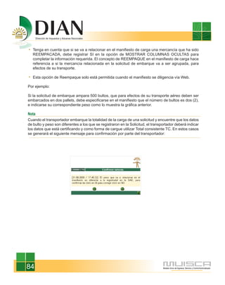 Tenga en cuenta que si se va a relacionar en el manifiesto de carga una mercancía que ha sido
   REEMPACADA, debe registrar SI en la opción de MOSTRAR COLUMNAS OCULTAS para
   completar la información requerida. El concepto de REEMPAQUE en el manifiesto de carga hace
   referencia a si la mercancía relacionada en la solicitud de embarque va a ser agrupada, para
   efectos de su transporte.

   Esta opción de Reempaque solo está permitida cuando el manifiesto se diligencia vía Web.

Por ejemplo:

Si la solicitud de embarque ampara 500 bultos, que para efectos de su transporte aéreo deben ser
embarcados en dos pallets, debe especificarse en el manifiesto que el número de bultos es dos (2),
e indicarse su correspondiente peso como lo muestra la gráfica anterior.

Nota
Cuando el transportador embarque la totalidad de la carga de una solicitud y encuentre que los datos
de bulto y peso son diferentes a los que se registraron en la Solicitud, el transportador deberá indicar
los datos que está certificando y como forma de cargue utilizar Total consistente TC. En estos casos
se generará el siguiente mensaje para confirmación por parte del transportador:




84
 