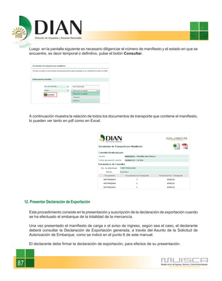 Luego en la pantalla siguiente es necesario diligenciar el número de manifiesto y el estado en que se
       encuentre, es decir temporal o definitivo, pulse el botón Consultar.




       A continuación muestra la relación de todos los documentos de transporte que contiene el manifiesto,
       lo pueden ver tanto en pdf como en Excel.




     12. Presentar Declaración de Exportación

       Este procedimiento consiste en la presentación y suscripción de la declaración de exportación cuando
       se ha efectuado el embarque de la totalidad de la mercancía.

       Una vez presentado el manifiesto de carga o el aviso de ingreso, según sea el caso, el declarante
       deberá consultar la Declaración de Exportación generada, a través del Asunto de la Solicitud de
       Autorización de Embarque, como se indicó en el punto 6 de este manual.

       El declarante debe firmar la declaración de exportación, para efectos de su presentación.




87
 