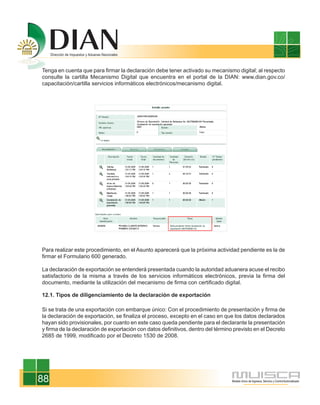 Tenga en cuenta que para firmar la declaración debe tener activado su mecanismo digital; al respecto
consulte la cartilla Mecanismo Digital que encuentra en el portal de la DIAN: www.dian.gov.co/
capacitación/cartilla servicios informáticos electrónicos/mecanismo digital.




Para realizar este procedimiento, en el Asunto aparecerá que la próxima actividad pendiente es la de
firmar el Formulario 600 generado.

La declaración de exportación se entenderá presentada cuando la autoridad aduanera acuse el recibo
satisfactorio de la misma a través de los servicios informáticos electrónicos, previa la firma del
documento, mediante la utilización del mecanismo de firma con certificado digital.

12.1. Tipos de diligenciamiento de la declaración de exportación

Si se trata de una exportación con embarque único: Con el procedimiento de presentación y firma de
la declaración de exportación, se finaliza el proceso, excepto en el caso en que los datos declarados
hayan sido provisionales, por cuanto en este caso queda pendiente para el declarante la presentación
y firma de la declaración de exportación con datos definitivos, dentro del término previsto en el Decreto
2685 de 1999, modificado por el Decreto 1530 de 2008.




88
 