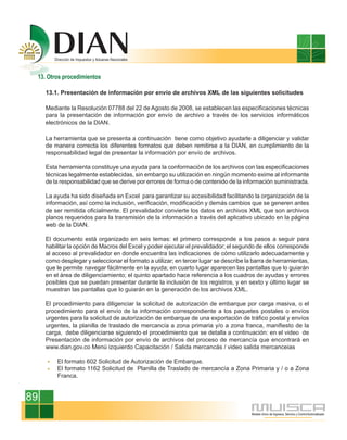 13. Otros procedimientos

     13.1. Presentación de información por envío de archivos XML de las siguientes solicitudes

     Mediante la Resolución 07788 del 22 de Agosto de 2008, se establecen las especificaciones técnicas
     para la presentación de información por envío de archivo a través de los servicios informáticos
     electrónicos de la DIAN.

     La herramienta que se presenta a continuación tiene como objetivo ayudarle a diligenciar y validar
     de manera correcta los diferentes formatos que deben remitirse a la DIAN, en cumplimiento de la
     responsabilidad legal de presentar la información por envío de archivos.

     Esta herramienta constituye una ayuda para la conformación de los archivos con las especificaciones
     técnicas legalmente establecidas, sin embargo su utilización en ningún momento exime al informante
     de la responsabilidad que se derive por errores de forma o de contenido de la información suministrada.

     La ayuda ha sido diseñada en Excel para garantizar su accesibilidad facilitando la organización de la
     información, así como la inclusión, verificación, modificación y demás cambios que se generen antes
     de ser remitida oficialmente. El prevalidador convierte los datos en archivos XML que son archivos
     planos requeridos para la transmisión de la información a través del aplicativo ubicado en la página
     web de la DIAN.

     El documento está organizado en seis temas: el primero corresponde a los pasos a seguir para
     habilitar la opción de Macros del Excel y poder ejecutar el prevalidador; el segundo de ellos corresponde
     al acceso al prevalidador en donde encuentra las indicaciones de cómo utilizarlo adecuadamente y
     como desplegar y seleccionar el formato a utilizar; en tercer lugar se describe la barra de herramientas,
     que le permite navegar fácilmente en la ayuda; en cuarto lugar aparecen las pantallas que lo guiarán
     en el área de diligenciamiento; el quinto apartado hace referencia a los cuadros de ayudas y errores
     posibles que se puedan presentar durante la inclusión de los registros, y en sexto y último lugar se
     muestran las pantallas que lo guiarán en la generación de los archivos XML.

     El procedimiento para diligenciar la solicitud de autorización de embarque por carga masiva, o el
     procedimiento para el envío de la información correspondiente a los paquetes postales o envíos
     urgentes para la solicitud de autorización de embarque de una exportación de tráfico postal y envíos
     urgentes, la planilla de traslado de mercancía a zona primaria y/o a zona franca, manifiesto de la
     carga, debe diligenciarse siguiendo el procedimiento que se detalla a continuación: en el video de
     Presentación de información por envío de archivos del proceso de mercancía que encontrará en
     www.dian.gov.co Menú izquierdo Capacitación / Salida mercancás / video salida mercanceias

         El formato 602 Solicitud de Autorización de Embarque.
         El formato 1162 Solicitud de Planilla de Traslado de mercancía a Zona Primaria y / o a Zona
         Franca.


89
 