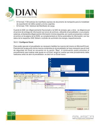 El formato 1138 solicitud de manifiesto expreso de documento de transporte para la modalidad
     de exportación de tráfico postal y envíos urgentes.
     El formato 1165 Solicitud del Manifiesto de carga.

 Cuando la SAE con diligenciamiento fraccionado o la SAE de energía, gas u otros se diligencie por
 el servicio de entrega de información por envío de archivos, utilizando el prevalidador o sus propios
 sistemas, el declarante diligenciará la información mínima requerida, por cuanto al presentar y colocar
 el archivo en la página de la DIAN, se complementará en forma automática la información, con los
 datos de la respectiva SAE Global o contrato de suministro de energía, respectivamente.

 13.1.1 Configurar Excel

 Para poder ejecutar el prevalidador es necesario habilitar los macros del mismo en Microsoft Excel.
 Para permitir la ejecución de los macros contenidos en el prevalidador se hace necesario que el nivel
 de seguridad de Excel se encuentre en la opción “Bajo”. A continuación podrá encontrar el
 procedimiento para realizar este ajuste en el Excel, tenga en cuenta que este procedimiento debe
 realizarse antes de abrir el prevalidador, es decir en un Excel nuevo.




90
 