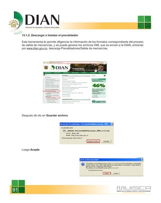 13.1.2. Descargar e Instalar el prevalidador

     Esta herramienta le permite diligenciar la información de los formatos correspondiente del proceso
     de salida de mercancías, y se puede generar los archivos XML que se envían a la DIAN, entrando
     por www.dian.gov.co, descarga Prevalidadores/Salida de mercancías.




     Después dé clic en Guardar archivo.




     Luego Acepte




91
 
